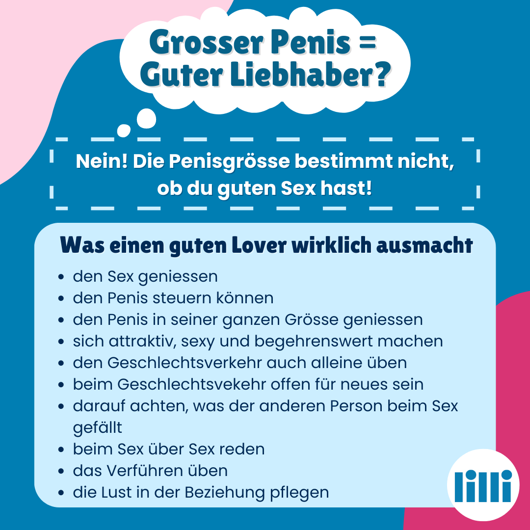 Als Überschrift steht in einer Denkblase: Grosser Penis = Guter Liebhaber? Darunter steht in zwei Kästchen geschrieben: Nein! Die Penisgrösse bestimmt nicht, ob du guten Sex hast! Was einen guten Lover wirklich ausmacht: - den Sex geniessen - den Penis steuern können - den Penis in seiner ganzen Grösse geniessen - sich attraktiv, sexy und begehrenswert machen - den Geschlechtsverkehr auch alleine üben - beim Geschlechtsvekehr offen für neues sein - darauf achten, was der anderen Person beim Sex gefällt - beim Sex über Sex reden - das Verführen üben - die Lust in der Beziehung pflegen